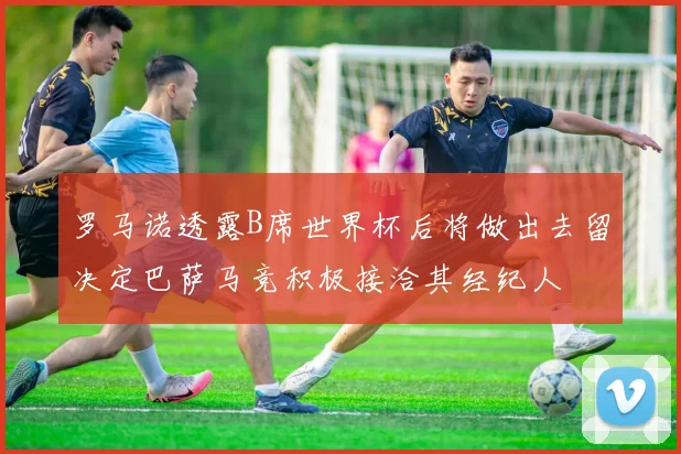 罗马诺透露B席世界杯后将做出去留决定巴萨马竞积极接洽其经纪人
