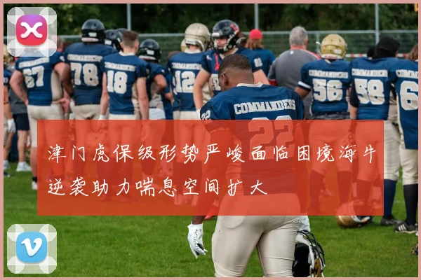 津门虎保级形势严峻面临困境海牛逆袭助力喘息空间扩大