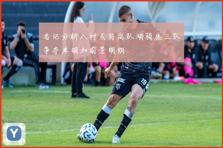名记分析八村或将离队湖骑鹿三队争夺库明加前景明朗