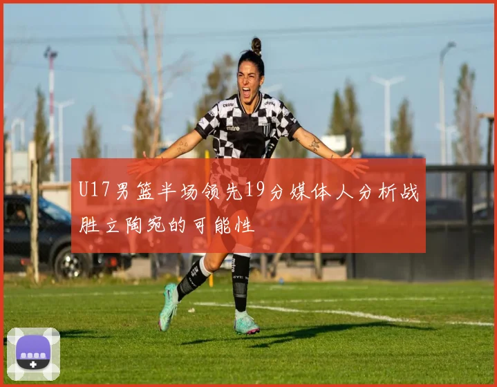 U17男篮半场领先19分媒体人分析战胜立陶宛的可能性