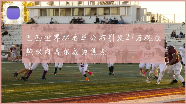 巴西世界杯名单公布引发27万观众热议内马尔成为焦点
