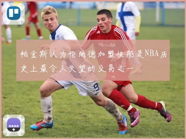 帕金斯认为伦纳德加盟快船是NBA历史上最令人失望的交易之一