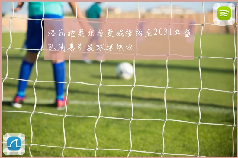 格瓦迪奥尔与曼城续约至2031年留队消息引发球迷热议