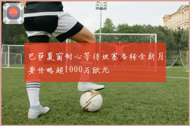 巴萨夏窗耐心等待坎塞洛转会新月要价略超1000万欧元