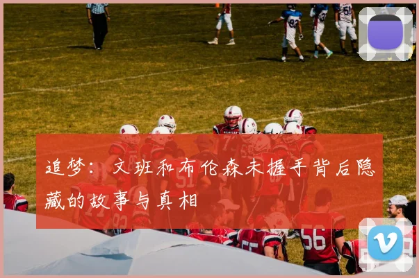 追梦：文班和布伦森未握手背后隐藏的故事与真相