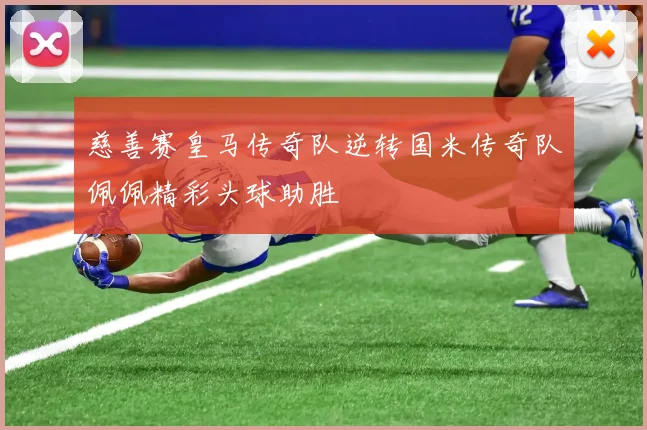 慈善赛皇马传奇队逆转国米传奇队佩佩精彩头球助胜