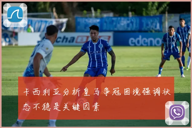 卡西利亚分析皇马争冠困境强调状态不稳是关键因素