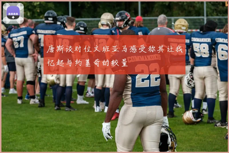 唐斯谈对位文班亚马感受称其让我忆起与约基奇的较量
