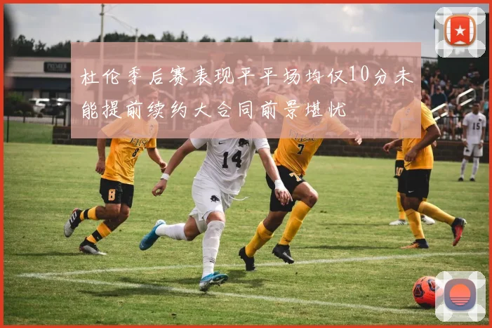 杜伦季后赛表现平平场均仅10分未能提前续约大合同前景堪忧