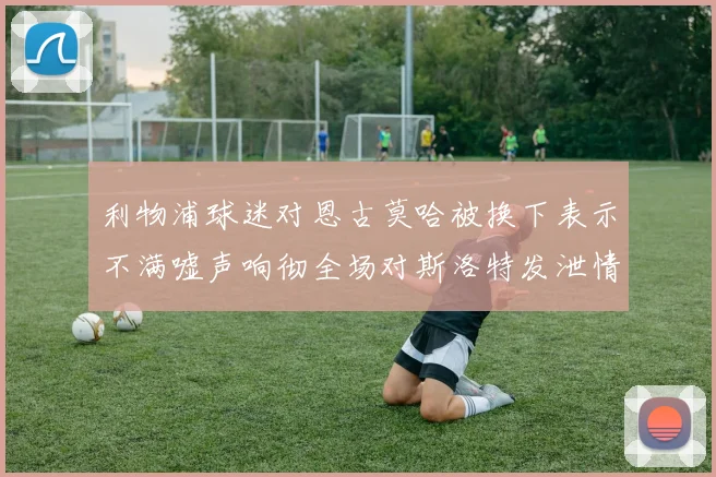 利物浦球迷对恩古莫哈被换下表示不满嘘声响彻全场对斯洛特发泄情绪