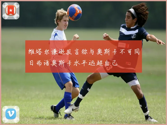 维塔尔谦逊发言称与奥斯卡不可同日而语奥斯卡水平远超自己