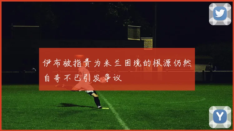 伊布被指责为米兰困境的根源仍然自夸不已引发争议
