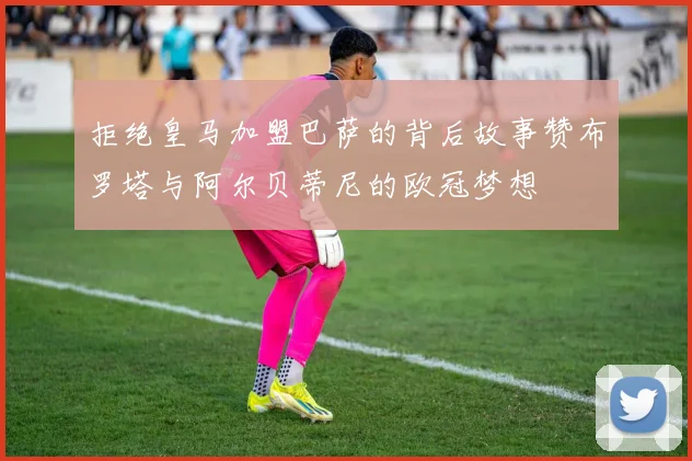 拒绝皇马加盟巴萨的背后故事赞布罗塔与阿尔贝蒂尼的欧冠梦想