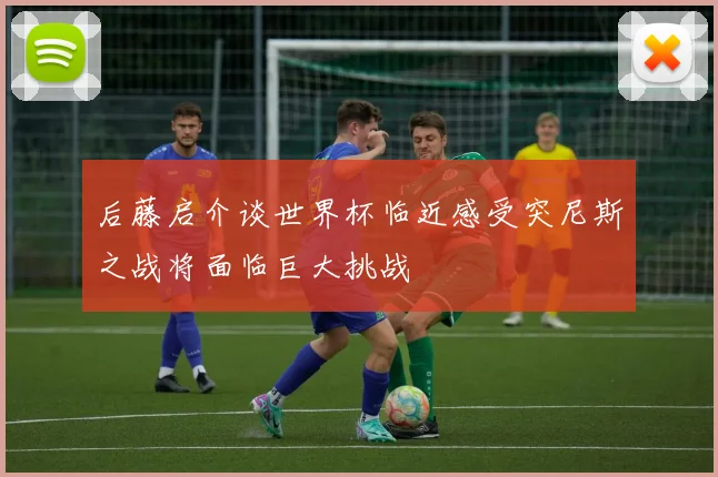后藤启介谈世界杯临近感受突尼斯之战将面临巨大挑战