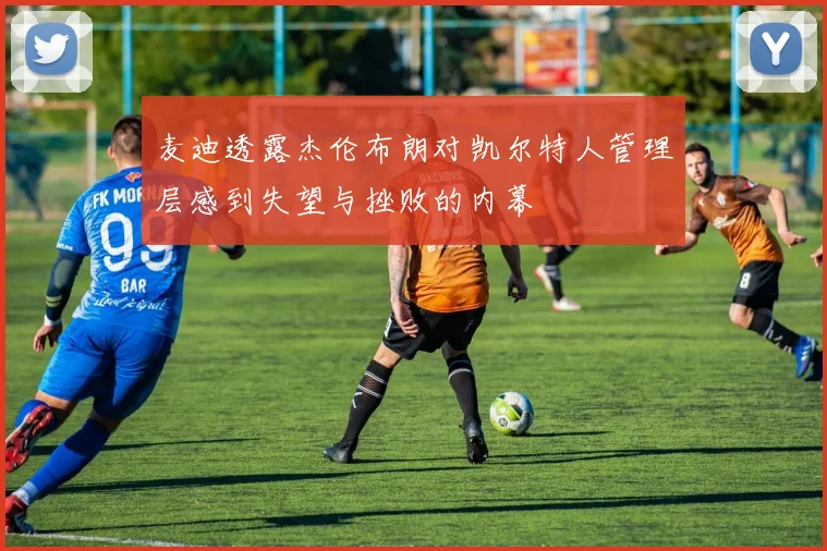 麦迪透露杰伦布朗对凯尔特人管理层感到失望与挫败的内幕